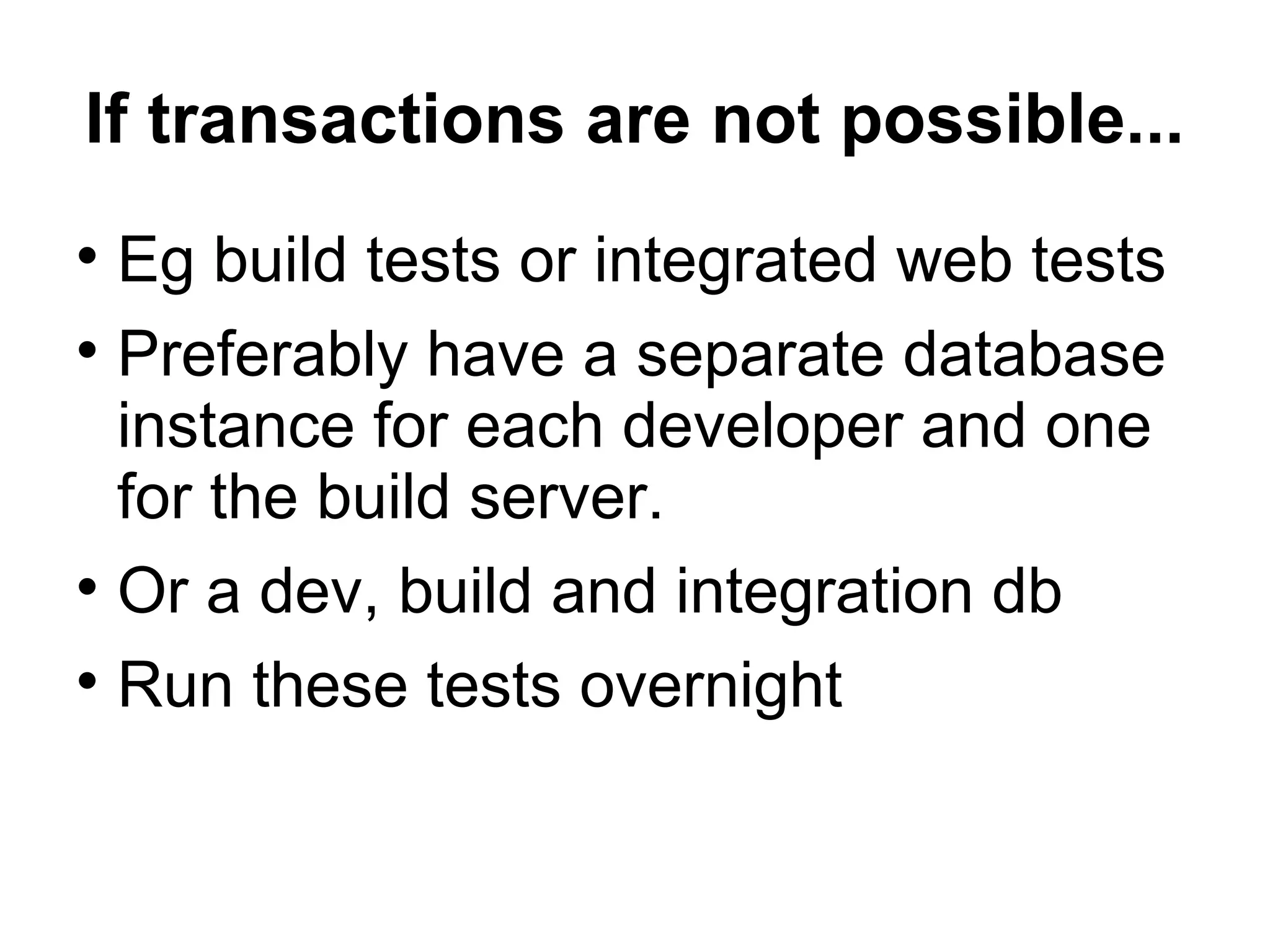 If transactions are not possible... Eg build tests or integrated web tests Preferably have a separate database instance for each developer and one for the build server. Or a dev, build and integration db Run these tests overnight 