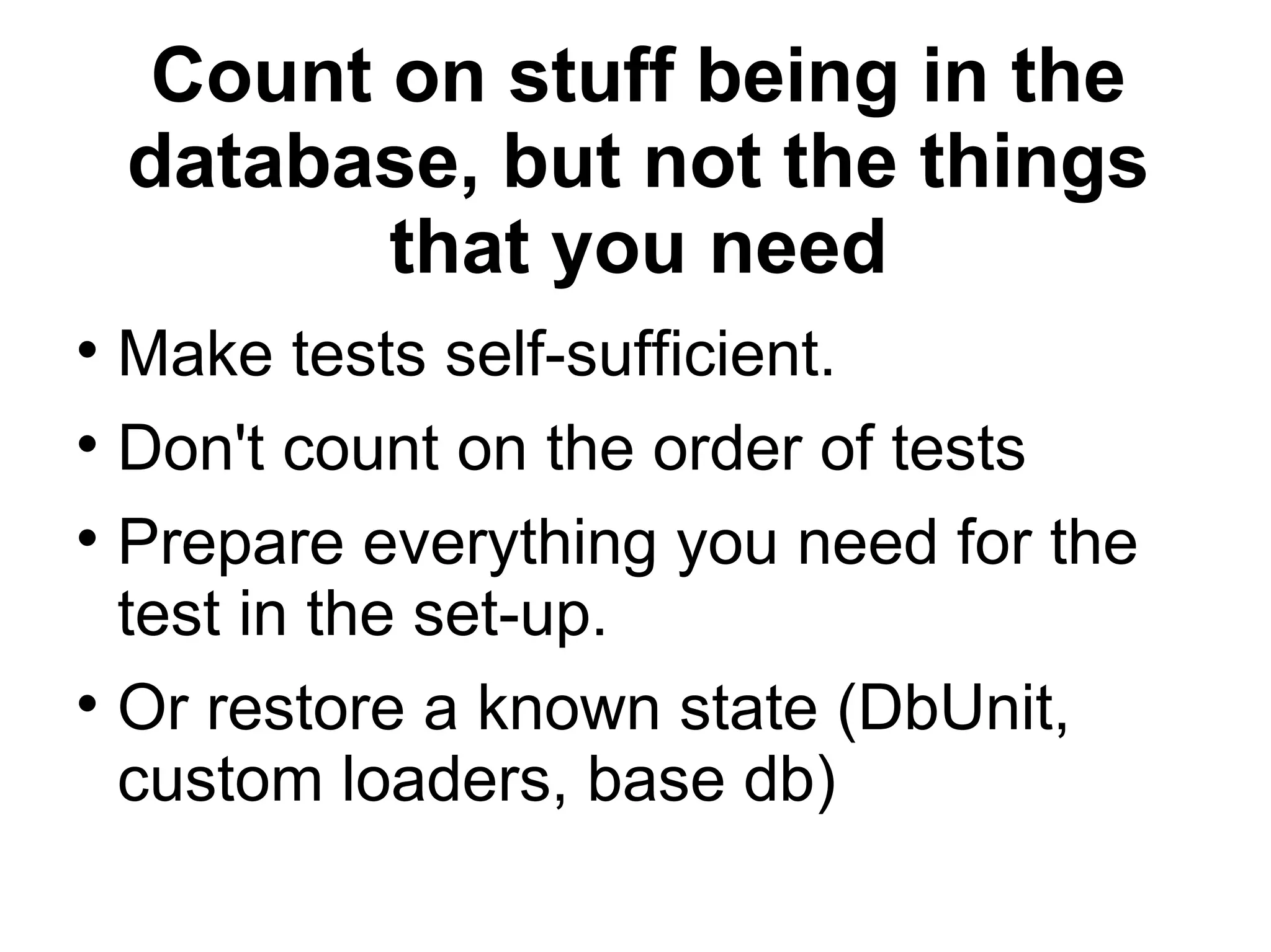 Count on stuff being in the database, but not the things that you need Make tests self-sufficient. Don't count on the order of tests Prepare everything you need for the test in the set-up. Or restore a known state (DbUnit, custom loaders, base db)‏ 