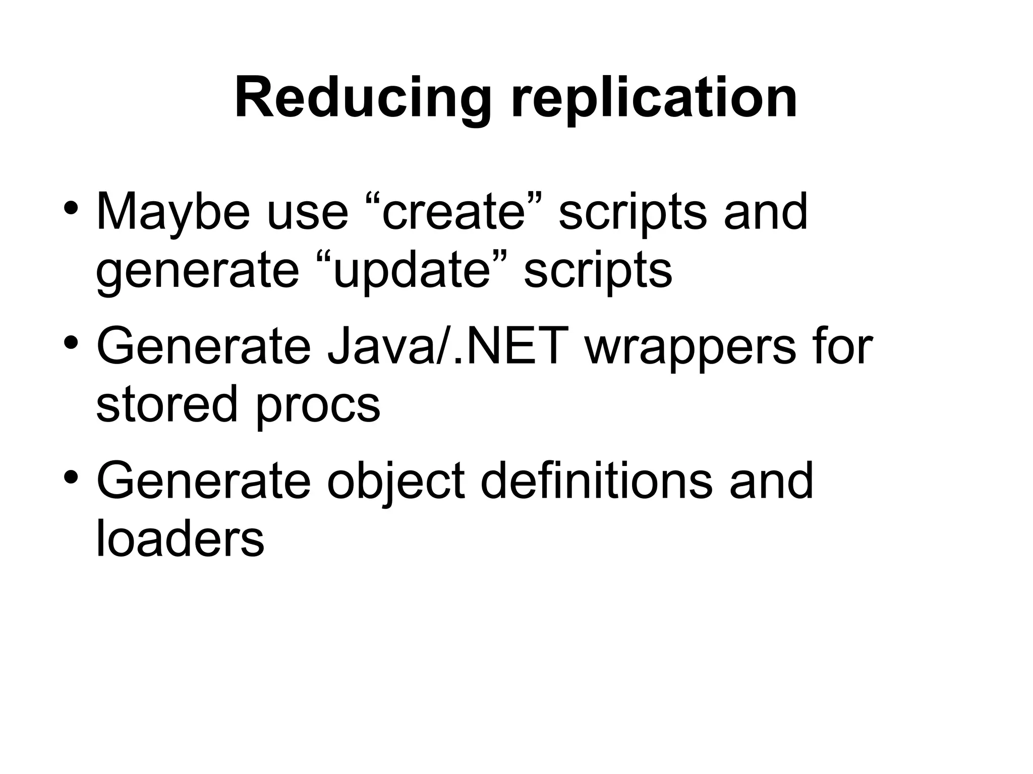 Reducing replication Maybe use “create” scripts and generate “update” scripts Generate Java/.NET wrappers for stored procs Generate object definitions and loaders 