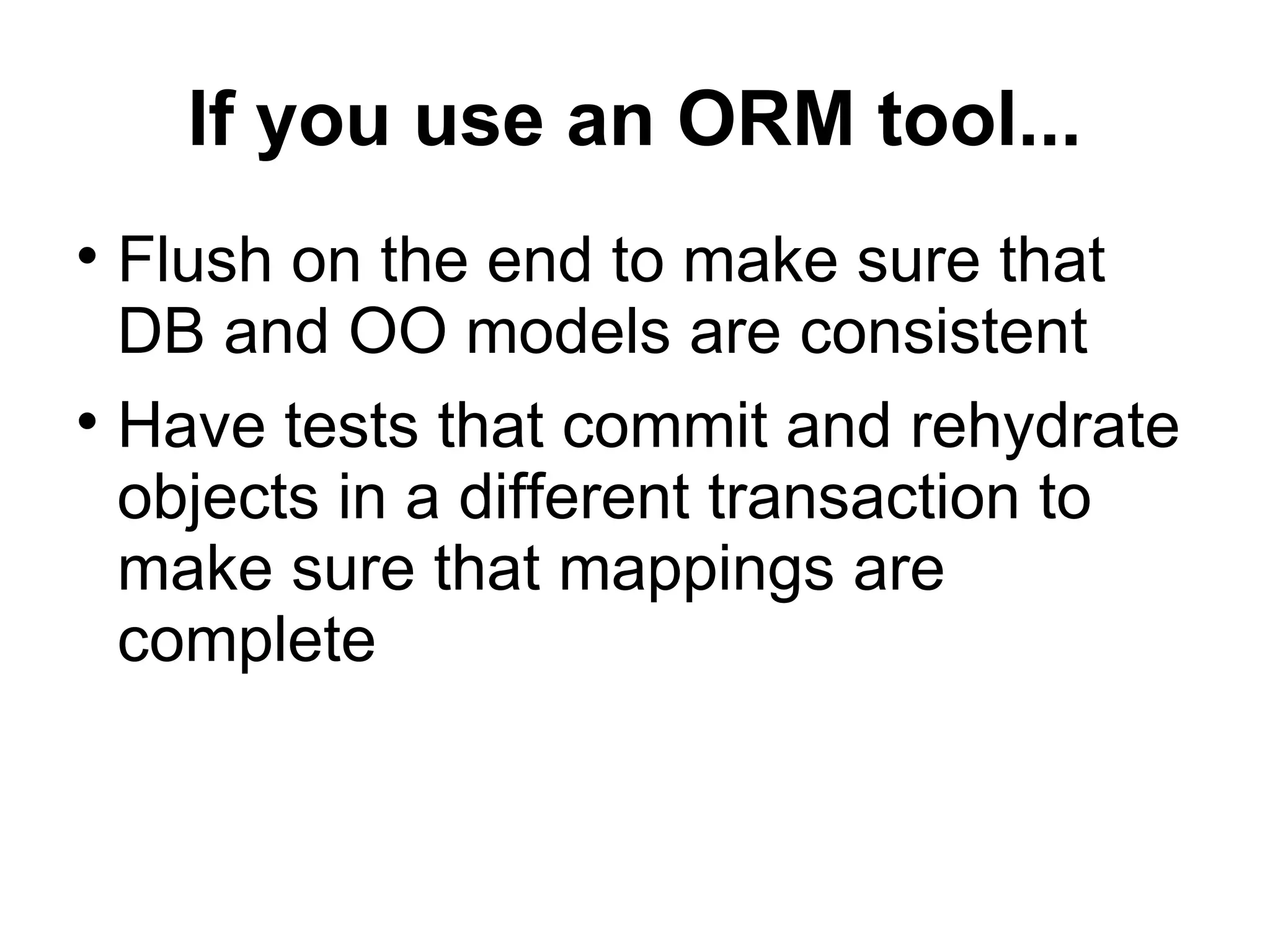 If you use an ORM tool... Flush on the end to make sure that DB and OO models are consistent Have tests that commit and rehydrate objects in a different transaction to make sure that mappings are complete 