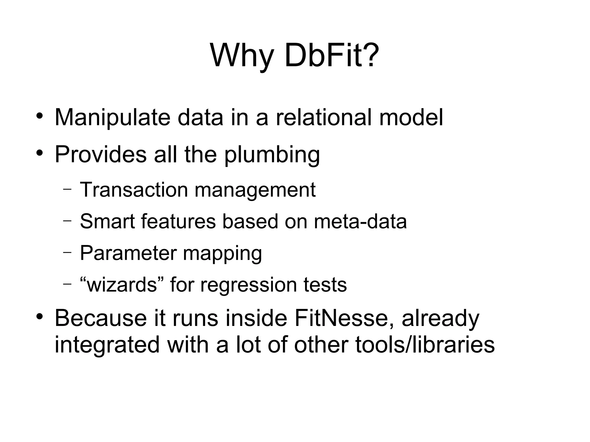 Why DbFit? Manipulate data in a relational model Provides all the plumbing Transaction management Smart features based on meta-data Parameter mapping “ wizards” for regression tests Because it runs inside FitNesse, already integrated with a lot of other tools/libraries 