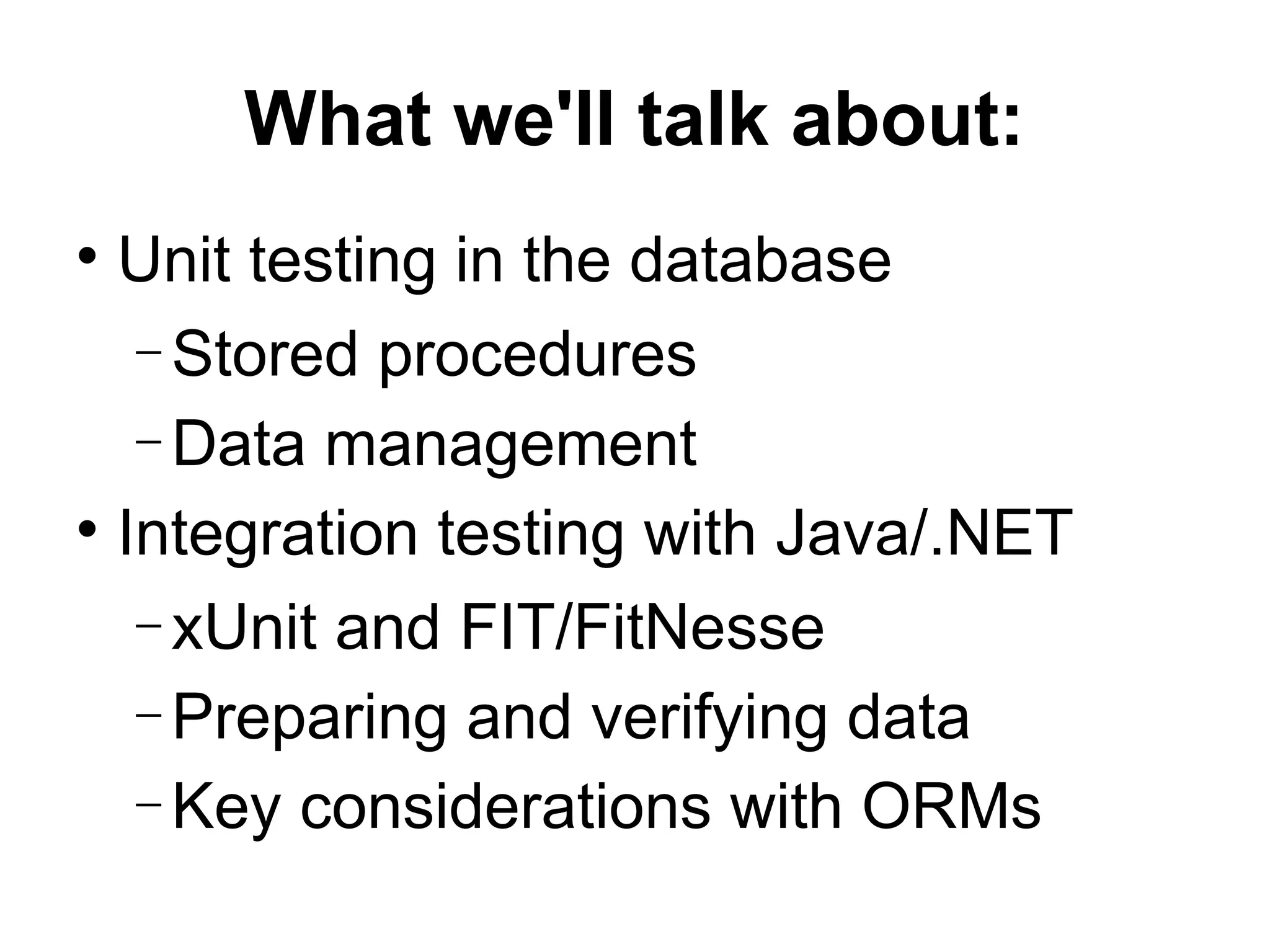 What we'll talk about: Unit testing in the database Stored procedures Data management Integration testing with Java/.NET xUnit and FIT/FitNesse Preparing and verifying data Key considerations with ORMs 