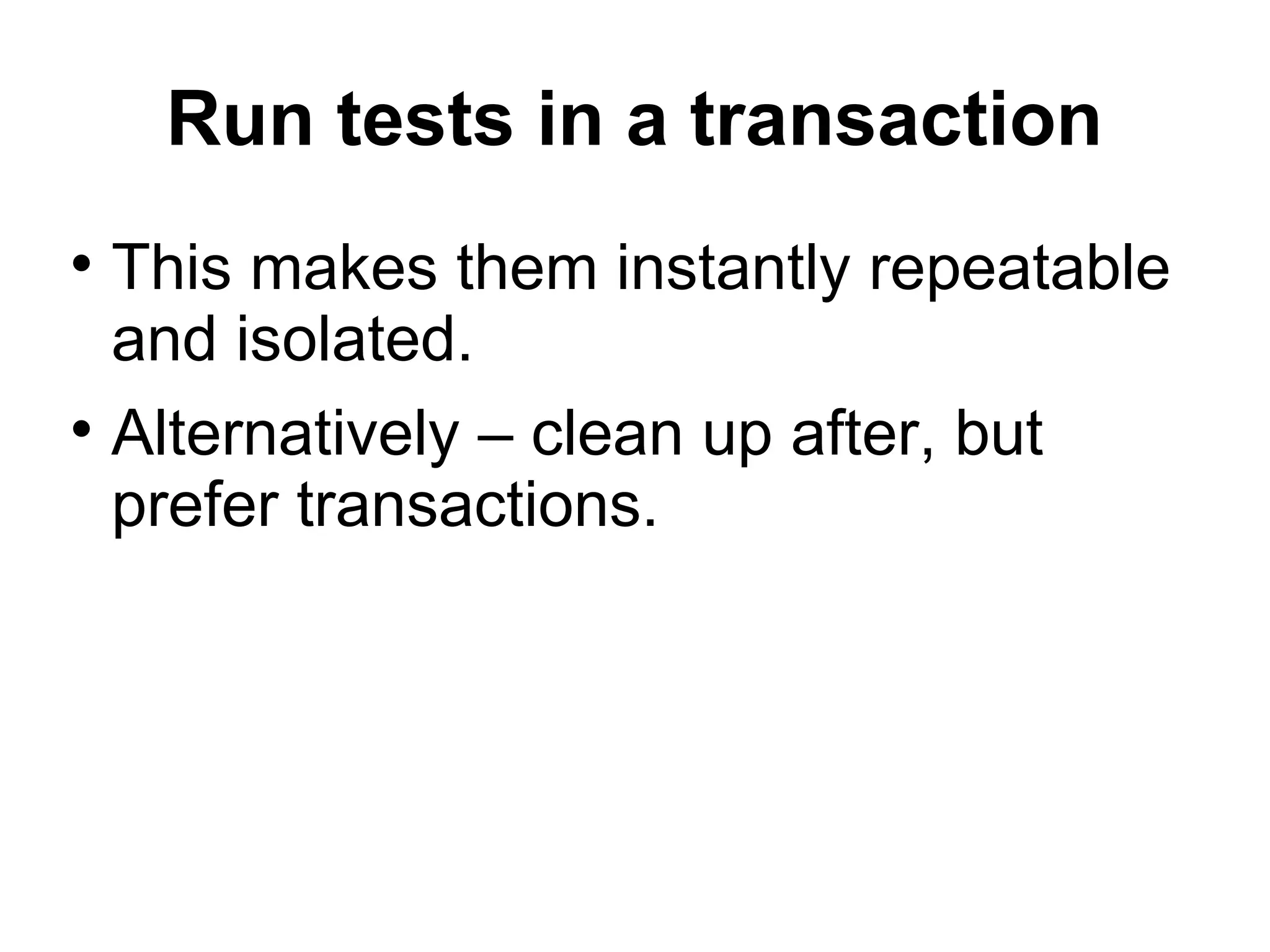 Run tests in a transaction This makes them instantly repeatable and isolated. Alternatively – clean up after, but prefer transactions. 