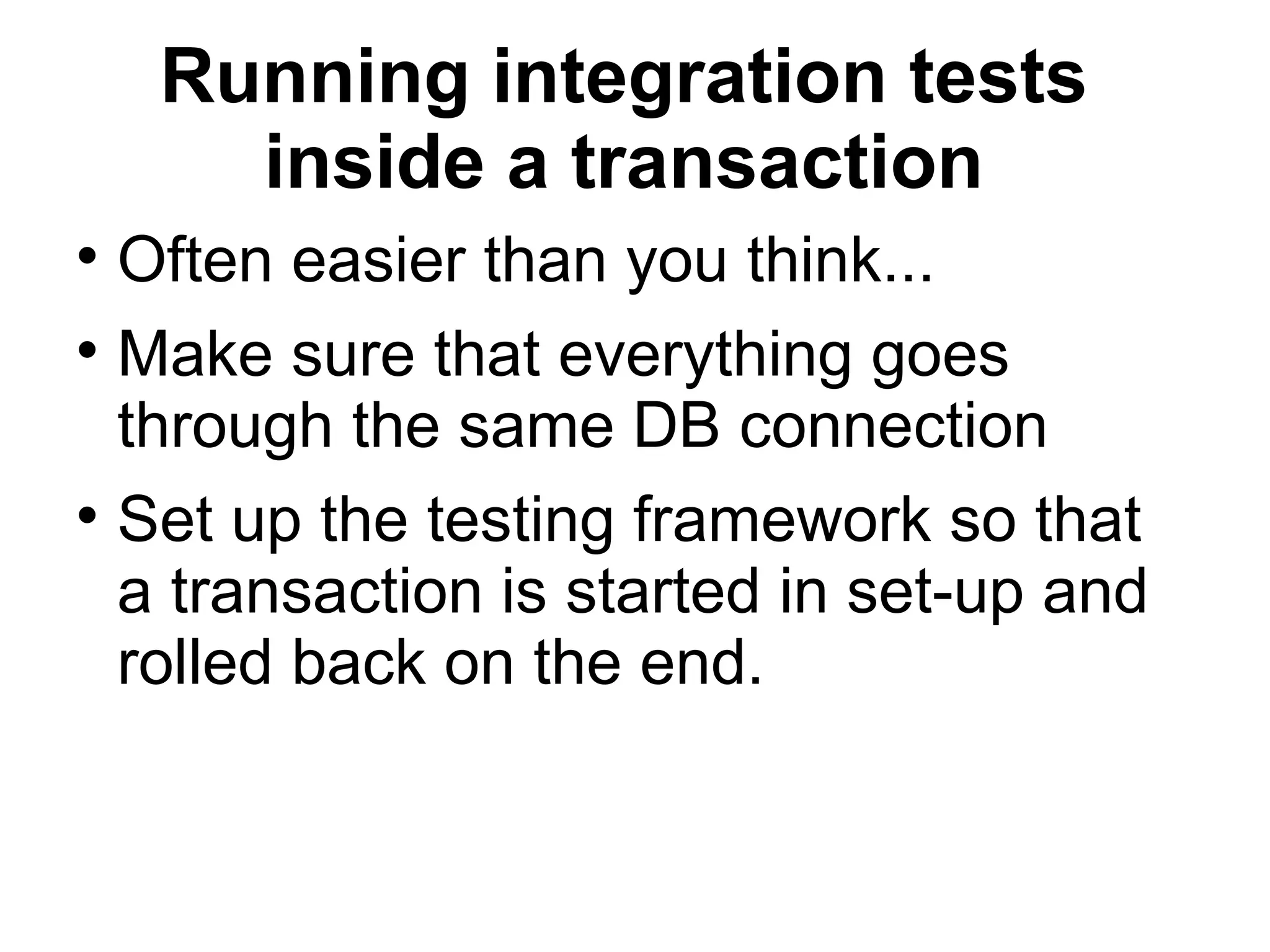 Running integration tests inside a transaction Often easier than you think... Make sure that everything goes through the same DB connection Set up the testing framework so that a transaction is started in set-up and rolled back on the end. 