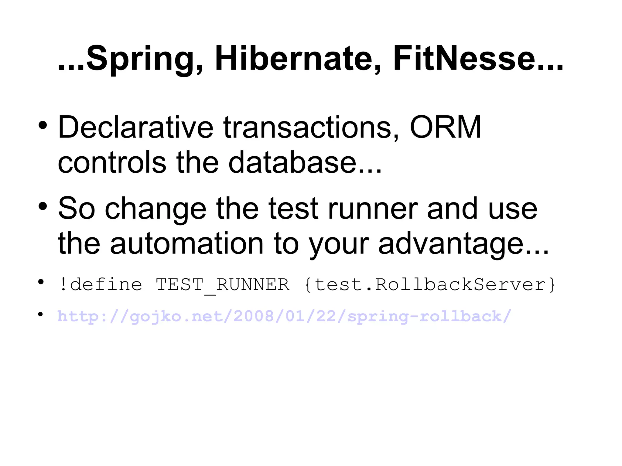 ...Spring, Hibernate, FitNesse... Declarative transactions, ORM controls the database... So change the test runner and use the automation to your advantage... !define TEST_RUNNER {test.RollbackServer} http://gojko.net/2008/01/22/spring-rollback/ 