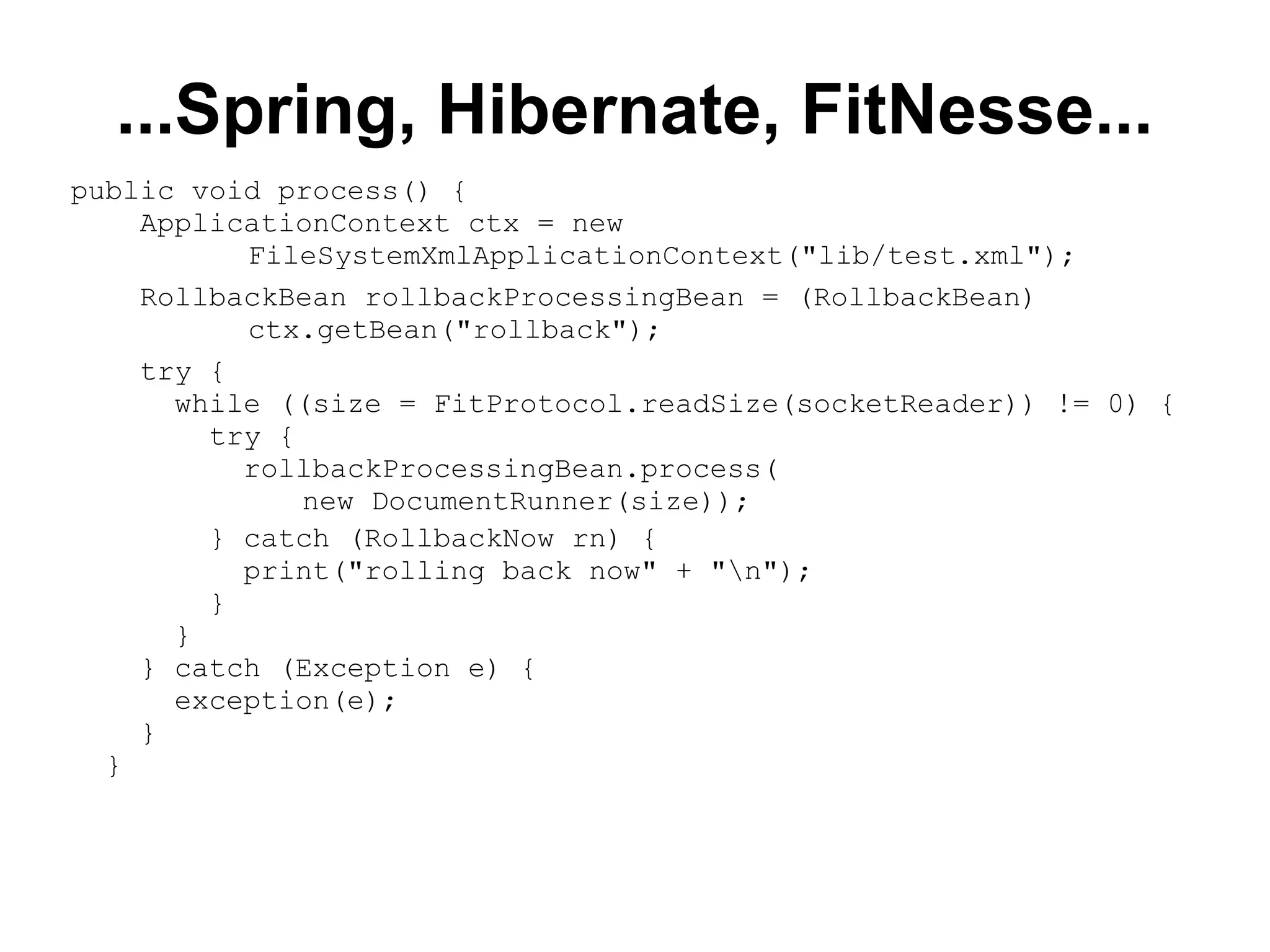 ...Spring, Hibernate, FitNesse... public void process() { ApplicationContext ctx = new FileSystemXmlApplicationContext(&quot;lib/test.xml&quot;); RollbackBean rollbackProcessingBean = (RollbackBean) ctx.getBean(&quot;rollback&quot;); try { while ((size = FitProtocol.readSize(socketReader)) != 0) { try { rollbackProcessingBean.process( new DocumentRunner(size)); } catch (RollbackNow rn) { print(&quot;rolling back now&quot; + &quot;\n&quot;); } } } catch (Exception e) { exception(e); } } 