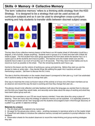Skills    Memory    Collective Memory The term ‘collective memory’ refers to a thinking skills strategy from the KS3 Strategy.  It is designed to be a strategy that can be used across all curriculum subjects and so it can be used to strengthen cross-curriculum working and help students to transfer skills between discreet subject areas. The key idea of any collective memory lesson is that there is an A4 master sheet of information (could be a diagram, a list of words, shapes anything).  Students work in groups (4 or 5 best) and start with a blank A4 sheet of paper.  The first student from each group approaches the front desk where the teacher has 2 or 3 copies (just so all the students don’t have to jostle!).  The teacher turns the master sheet over and the students have to take in as much of it as they can in 20 seconds.  Then they return to their tables and try to record as much as possible on the sheet.  Then the remaining students each have a go. Central to this lesson are the notions of working as a group and planning.  Before they start you ask the groups to make an action plan – they decide things like splitting the paper into 4 sections and each memorising a section.  Get them to discuss this for 2 mins.  The idea is that the information on the master sheet doesn’t correspond to their plan e.g. it can’t be subdivided into 4 sections easily so they have to change their plan.  One way to maximise the cross-curriculum nature of this activity is to have one of the team members act as an observer and record the way the team is working and how they change their plan etc… The plenary should invite reflection and take feedback both about the language you wanted them to discover and the links you hoped they would make, and secondly some ideas about the ways of working and what they have learnt about group work etc… Whilst the two examples on your CD are visual memory oriented, I have also done this using a piece of listening.  There are many ways the strategy of collective memory can be exploited.  It is especially powerful if the language involved can be ‘new’ language and the students encouraged to learn it first through discovery of a pattern e.g. gender or adjective endings Materials for a lesson 1.  The A4 sheet with the material to be memorised 2.  A4 paper for the groups plus colours, rulers – anything necessary to reproduce what is on the master sheet 3.  PowerPoint with slides to introduce the collective memory concept and questions to prompt reflection in the feedback 4.  Observation sheets for the student observers to record the meta-thinking and group-working strategies they see 