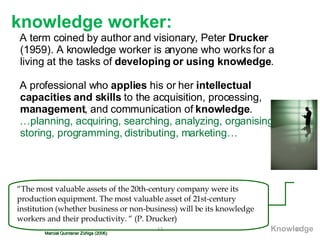 knowledge worker :   A term coined by author and visionary, Peter  Drucker  (1959). A knowledge worker is anyone who works for a living at the tasks of  developing or using knowledge . A professional who  applies  his or her  intellectual capacities and skills  to the acquisition, processing,  management , and communication of  knowledge . … planning, acquiring, searching, analyzing, organising, storing, programming, distributing, marketing… Marcial Quintanar Zúñiga (2006) “ The most valuable assets of the 20th-century company were its production equipment. The most valuable asset of 21st-century institution (whether business or non-business) will be its knowledge workers and their productivity. “ (P. Drucker) Knowledge 