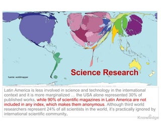 Science Research fuente: worldmapper Latin America is less involved in science and technology in the international context and it is more marginalized … the USA alone represented 30% of published works,  while 90% of scientific magazines in Latin America are not included in any index, which makes them anonymous.   Although third world researchers represent 24% of all scientists in the world, it’s practically ignored by international scientific community . Latin America and the Digital Economy Challenge Opportunity and Risk at the beginning of Latin America’s third century  of independent life. M.A. Gutierrez. 2004 Knowledge 