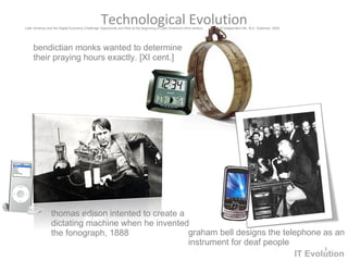 Technological  Evolution graham bell designs the telephone as an instrument for deaf people thomas edison intented to create a  dictatin g machine when he invented  the fonograph , 1888 bendictian monks wanted to determine their praying hours exactly. [XI cent.] Latin America and the Digital Economy Challenge Opportunity and Risk at the beginning of Latin America’s third century  of independent life. M.A. Gutierrez. 2004 IT Evolution 