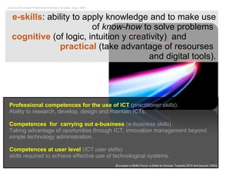 e-skills : ability to apply knowledge and to make use of  know-how  to solve problems  cognitive  (of logic, intuition y creativity)  and  practical  (take advantage of resourses  and digital tools). Professional competences for the use of ICT   ( practitioner skills ).  Ability to research, develop, design and maintain ICTs. Competences  for  carrying out e-business  ( e-business skills ).  Taking advantage of oportunities through ICT, innovation management beyond simple technology administration.  Competences at user level   ( ICT user skills ):  skills required to achieve effective use of technological systems. (Council of European Professional Informatics Societies, Cepis, 2007).  [European e-Skills Forum: e-Skills for Europe: Towards 2010 and beyond, 2004]. 