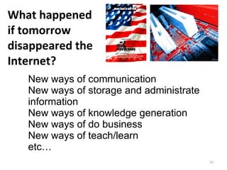 What happened  if tomorrow disappeared the Internet? New ways of communication New ways of storage and administrate information  New ways of knowledge generation  New ways of do business New ways of teach/learn etc… 