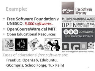 Example : Free Software Foundation  y  UNESCO :  5,000 softwares . OpenCourseWare del MIT . Open Educational Resources  Cases of educational  free software  are:  FreeDuc, OpenLab, Edubuntu,  GCompris, SchoolForge, Tux Paint 