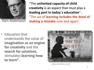 Education that understands the value of  imagination as an engine for creativity  and the  search for solutions , stimulates  learning how to learn”. “ The  unlimited capacity of child creativity  is an aspect that must play a  leading part in today´s education ”.  “ The act of  learning includes the deed of making a mistake  now and again”.   Ken Robinson  www.banksy.co.uk 