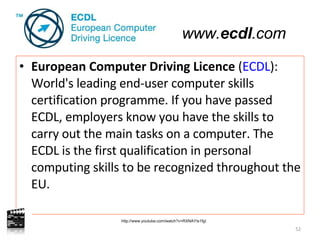 European Computer Driving Licence  ( ECDL ): World's leading end-user computer skills certification programme. If you have passed ECDL, employers know you have the skills to carry out the main tasks on a computer. The ECDL is the first qualification in personal computing skills to be recognized throughout the EU.  http://www.youtube.com/watch?v=RXNAYIs1fgI www. ecdl .com 