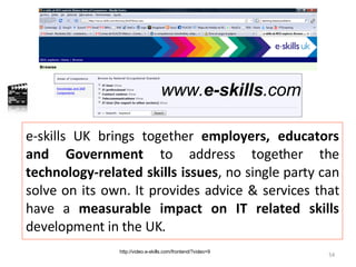 e-skills UK brings together  employers, educators and Government  to address together the  technology-related skills issues , no single party can solve on its own. It provides advice & services that have a  measurable impact on IT related skills  development in the UK. http://video.e-skills.com/frontend/?video=9 www. e-skills .com 