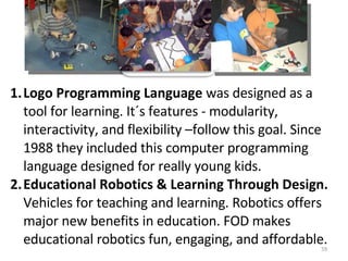 Logo Programming Language  was designed as a tool for learning. It´s features - modularity, interactivity, and flexibility –follow this goal. Since 1988 they included this  computer programming language designed for really young kids .  Educational Robotics & Learning Through Design.  Vehicles for teaching and learning.  Robotics offers major new benefits in education.  FOD makes educational robotics fun, engaging, and affordable.  