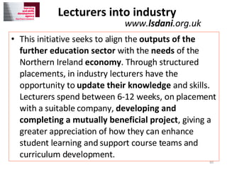 Lecturers into industry  This initiative seeks to align the  outputs of the further education sector  with the  needs  of the Northern Ireland  economy . Through structured placements, in industry lecturers have the opportunity to  update their knowledge  and skills. Lecturers spend between 6-12 weeks, on placement with a suitable company,  developing and completing a mutually beneficial project , giving a greater appreciation of how they can enhance student learning and support course teams and curriculum development. www. lsdani .org.uk 