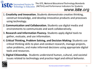 www. iste .org 1.  Creativity and Innovation.  Students demonstrate creative thinking, construct knowledge, and develop innovative products and processes using technology.  2.  Communication and Collaboration.  Students use digital media and environments to communicate and work collaboratively. 3.  Research and Information Fluency.  Students apply digital tools to gather, evaluate, and use information.  4.  Critical Thinking, Problem Solving, and Decision Making:  Students use critical thinking skills to plan and conduct research, manage projects, solve problems, and make informed decisions using appropriate digital tools and resources.  5.  Digital Citizenship.  Students understand human, cultural, and societal issues related to technology and practice legal and ethical behavior.  The ISTE,  N ational  E ducational  T echnology  S tandards  (NETS•S) and Performance Indicators for Students http:// www.youtube.com/watch?v =vqe8XldlL1s   