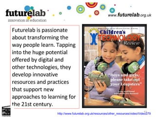 www. futurelab .org.uk Futurelab is passionate about transforming the way people learn. Tapping into the huge potential offered by digital and other technologies, they develop innovative resources and practices that support new approaches to learning for the 21st century. http://www.futurelab.org.uk/resources/other_resources/video/Video279   