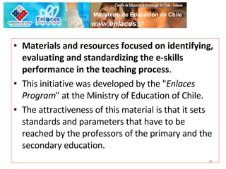 Materials and resources focused on identifying, evaluating and standardizing the e-skills performance in the teaching process . This initiative was developed by the " Enlaces Program " at the Ministry of Education of Chile.  The attractiveness of this material is that it sets standards and parameters that have to be reached by the professors of the primary and the secondary education. www. enlaces .cl Ministerio de Educación de Chile 