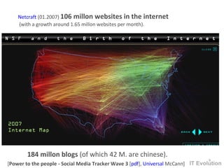 [ Power to the people - Social Media Tracker Wave 3  [ pdf ],  Universal  McCann ]  184 millon blogs  (of which 42 M. are chinese).  Netcraft  (01.2007)  106 millon websites in the internet  (with a growth around 1.65 millon websites per month). IT Evolution 