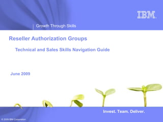 ®




                         Growth Through Skills


      Reseller Authorization Groups

            Technical and Sales Skills Navigation Guide




        June 2009




                                                    Invest. Team. Deliver.
© 2009 IBM Corporation
 