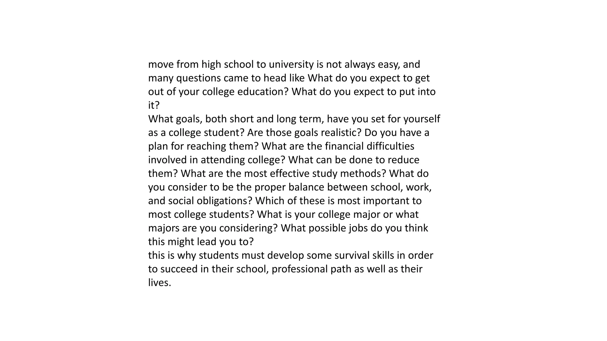 move from high school to university is not always easy, and
many questions came to head like What do you expect to get
out of your college education? What do you expect to put into
it?
What goals, both short and long term, have you set for yourself
as a college student? Are those goals realistic? Do you have a
plan for reaching them? What are the financial difficulties
involved in attending college? What can be done to reduce
them? What are the most effective study methods? What do
you consider to be the proper balance between school, work,
and social obligations? Which of these is most important to
most college students? What is your college major or what
majors are you considering? What possible jobs do you think
this might lead you to?
this is why students must develop some survival skills in order
to succeed in their school, professional path as well as their
lives.
 