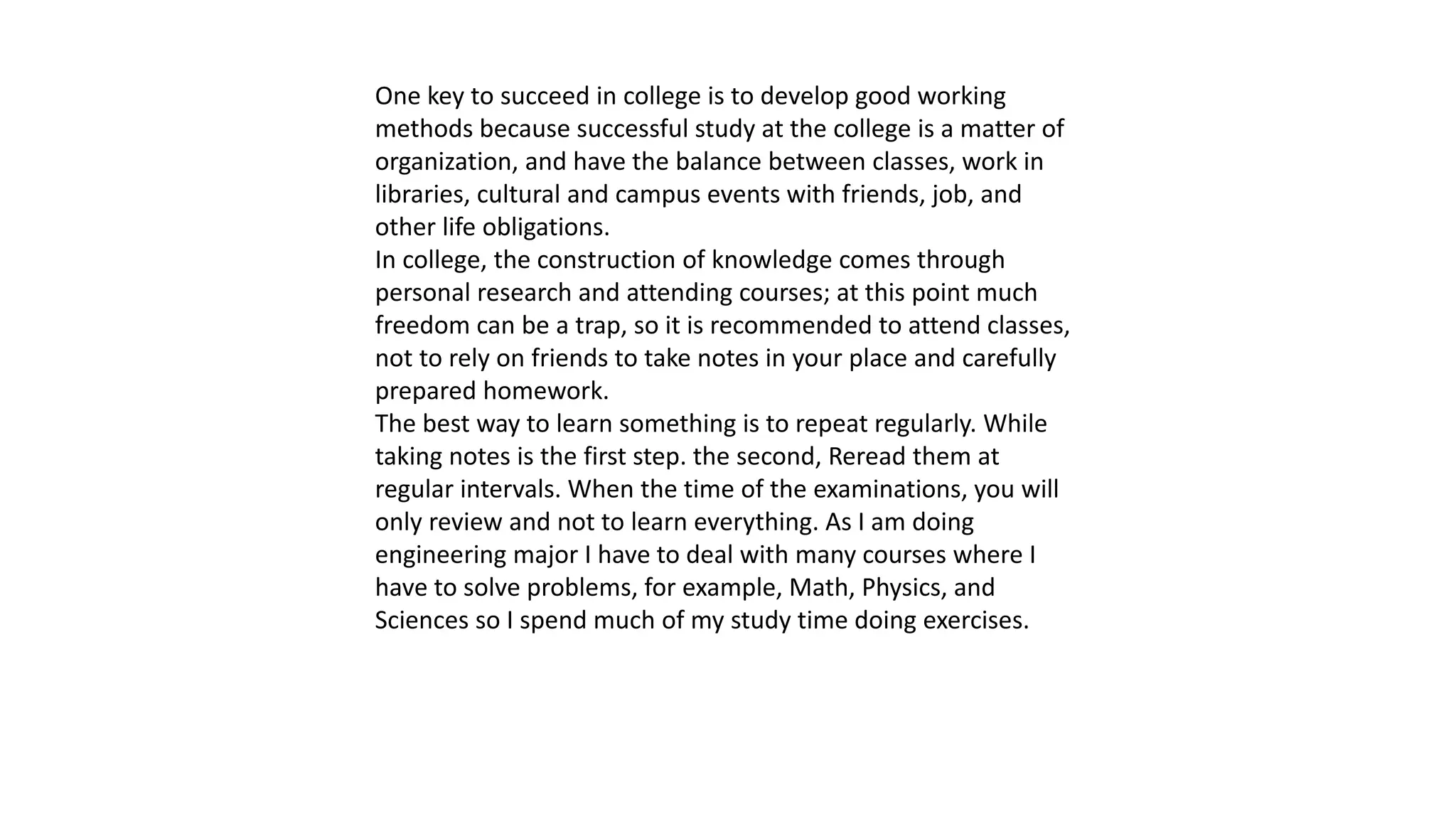 One key to succeed in college is to develop good working
methods because successful study at the college is a matter of
organization, and have the balance between classes, work in
libraries, cultural and campus events with friends, job, and
other life obligations.
In college, the construction of knowledge comes through
personal research and attending courses; at this point much
freedom can be a trap, so it is recommended to attend classes,
not to rely on friends to take notes in your place and carefully
prepared homework.
The best way to learn something is to repeat regularly. While
taking notes is the first step. the second, Reread them at
regular intervals. When the time of the examinations, you will
only review and not to learn everything. As I am doing
engineering major I have to deal with many courses where I
have to solve problems, for example, Math, Physics, and
Sciences so I spend much of my study time doing exercises.
 