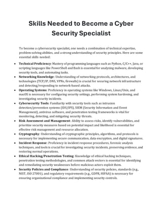 Skills Needed to Become a Cyber
Security Specialist
To become a cybersecurity specialist, one needs a combination of technical expertise,
problem-solving abilities, and a strong understanding of security principles. Here are some
essential skills needed:
• Technical Proficiency: Mastery of programming languages such as Python, C/C++, Java, or
scripting languages like PowerShell and Bash is essential for analyzing malware, developing
security tools, and automating tasks.
• Networking Knowledge: Understanding of networking protocols, architectures, and
technologies (TCP/IP, DNS, VPNs, firewalls) is crucial for securing network infrastructure
and detecting/responding to network-based attacks.
• Operating Systems: Proficiency in operating systems like Windows, Linux/Unix, and
macOS is necessary for configuring security settings, performing system hardening, and
investigating security incidents.
• Cybersecurity Tools: Familiarity with security tools such as intrusion
detection/prevention systems (IDS/IPS), SIEM (Security Information and Event
Management), antivirus software, and penetration testing frameworks is vital for
monitoring, detecting, and mitigating security threats.
• Risk Assessment and Management: Ability to assess risks, identify vulnerabilities, and
prioritize security measures based on potential impact and likelihood is essential for
effective risk management and resource allocation.
• Cryptography: Understanding of cryptographic principles, algorithms, and protocols is
necessary for implementing secure communication, data encryption, and digital signatures.
• Incident Response: Proficiency in incident response procedures, forensic analysis
techniques, and tools is crucial for investigating security incidents, preserving evidence, and
restoring normal operations.
• Ethical Hacking/Penetration Testing: Knowledge of ethical hacking techniques,
penetration testing methodologies, and common attack vectors is essential for identifying
and remediating security weaknesses before malicious actors exploit them.
• Security Policies and Compliance: Understanding of security policies, standards (e.g.,
NIST, ISO 27001), and regulatory requirements (e.g., GDPR, HIPAA) is necessary for
ensuring organizational compliance and implementing security controls.
 