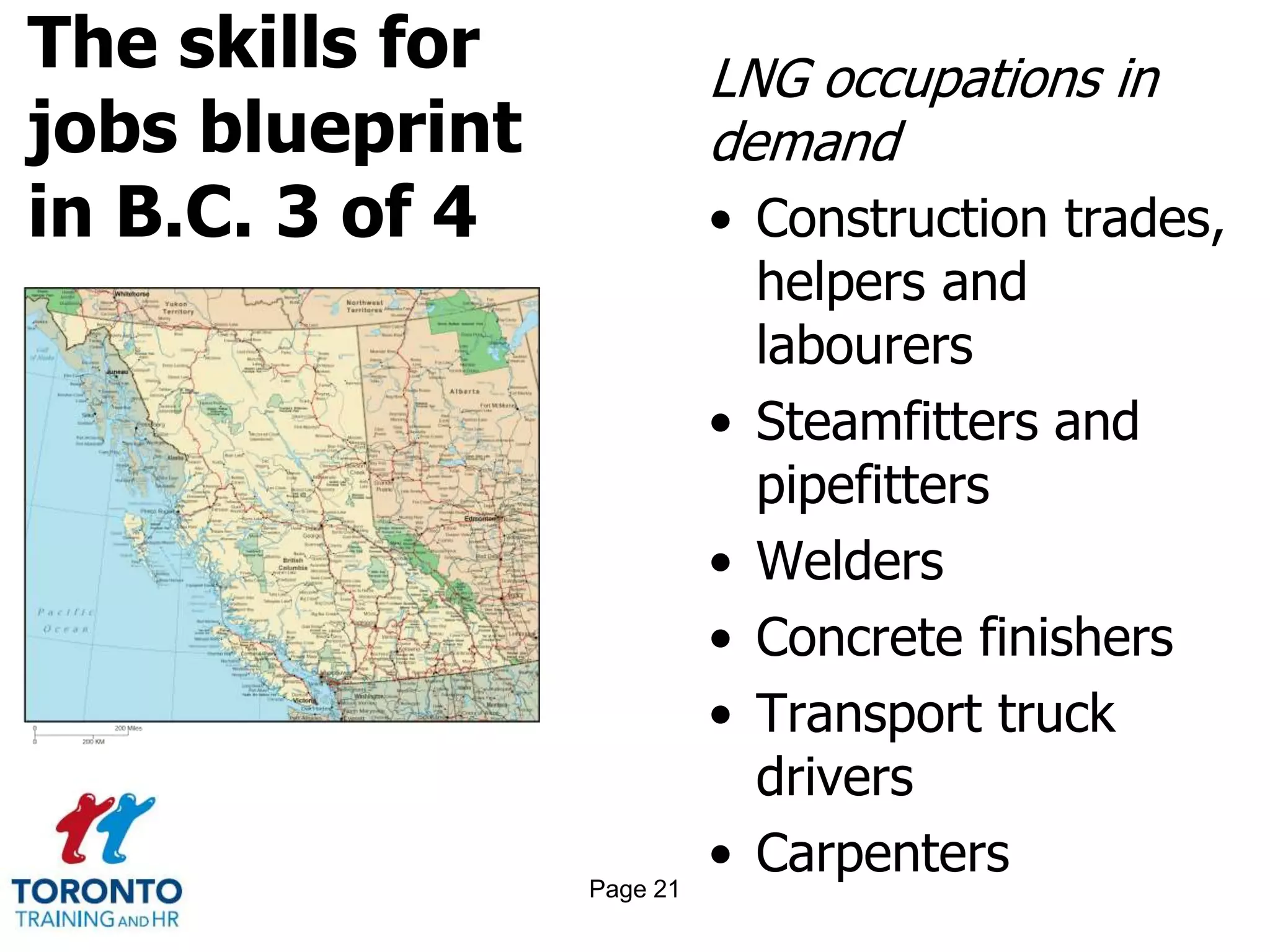 The skills for
jobs blueprint
in B.C. 3 of 4
LNG occupations in
demand
• Construction trades,
helpers and
labourers
• Steamfitters and
pipefitters
• Welders
• Concrete finishers
• Transport truck
drivers
• CarpentersPage 21
 