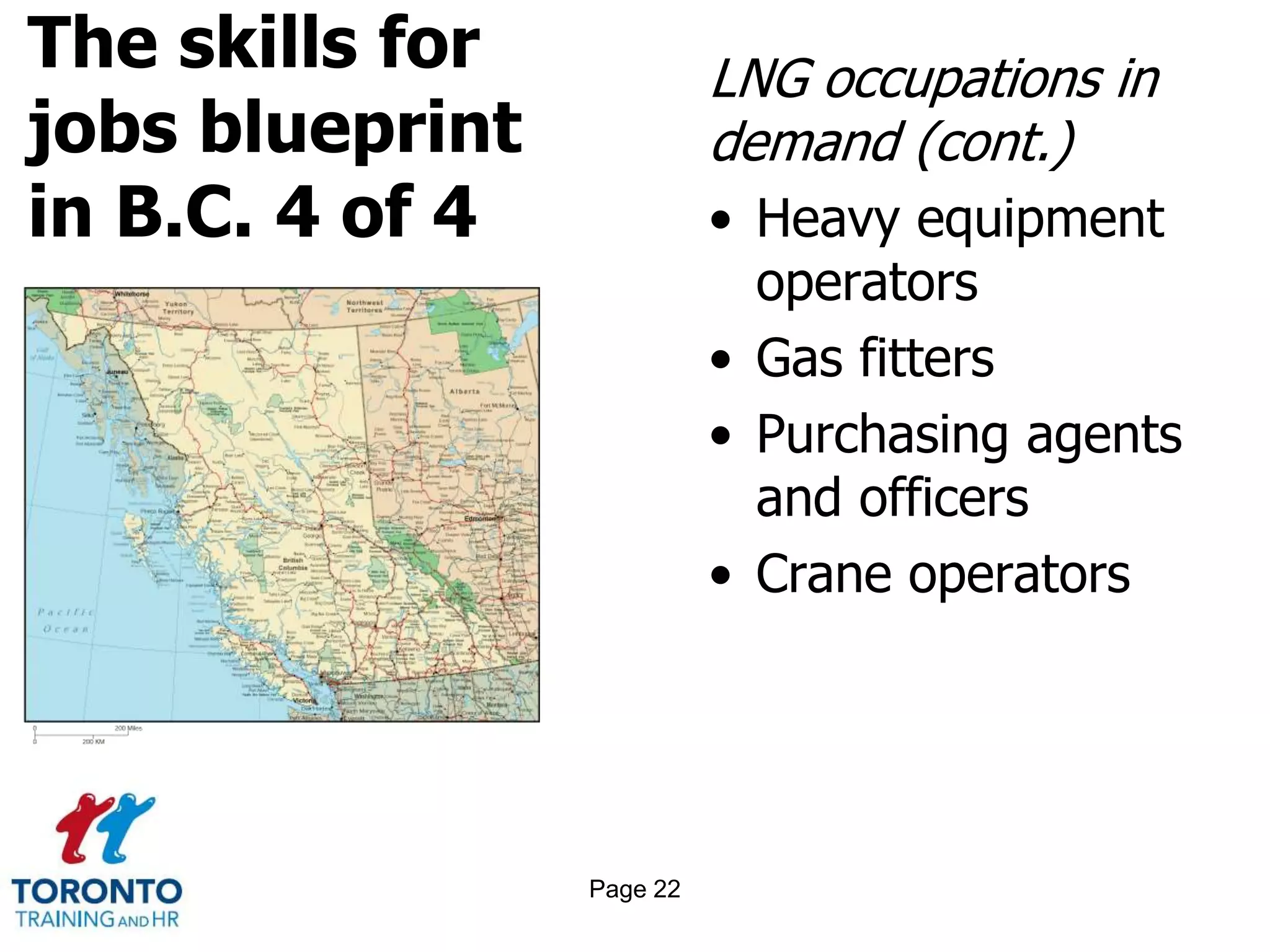 The skills for
jobs blueprint
in B.C. 4 of 4
LNG occupations in
demand (cont.)
• Heavy equipment
operators
• Gas fitters
• Purchasing agents
and officers
• Crane operators
Page 22
 