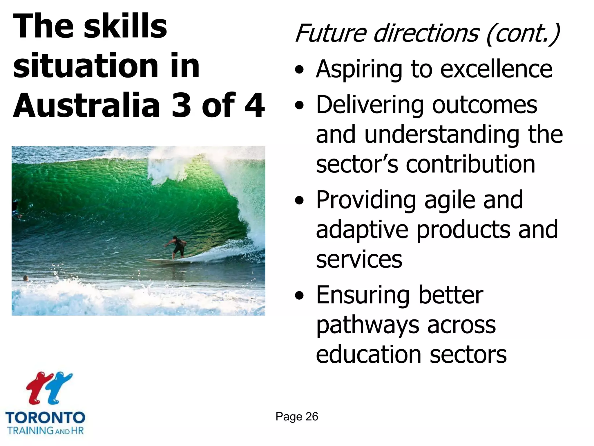 The skills
situation in
Australia 3 of 4
Future directions (cont.)
• Aspiring to excellence
• Delivering outcomes
and understanding the
sector’s contribution
• Providing agile and
adaptive products and
services
• Ensuring better
pathways across
education sectors
Page 26
 