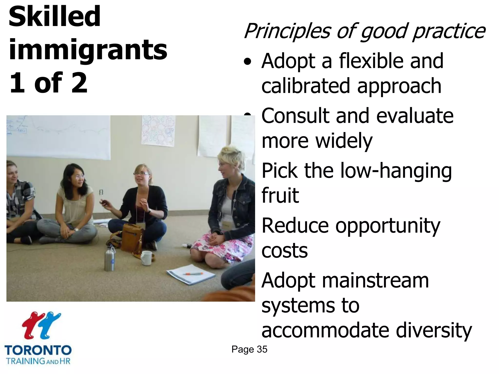 Skilled
immigrants
1 of 2
Principles of good practice
• Adopt a flexible and
calibrated approach
• Consult and evaluate
more widely
• Pick the low-hanging
fruit
• Reduce opportunity
costs
• Adopt mainstream
systems to
accommodate diversity
Page 35
 