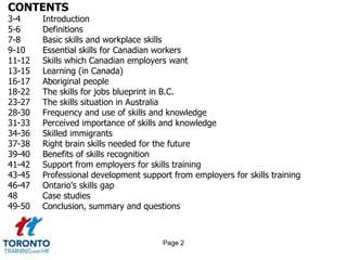 CONTENTS
3-4 Introduction
5-6 Definitions
7-8 Basic skills and workplace skills
9-10 Essential skills for Canadian workers
11-12 Skills which Canadian employers want
13-15 Learning (in Canada)
16-17 Aboriginal people
18-22 The skills for jobs blueprint in B.C.
23-27 The skills situation in Australia
28-30 Frequency and use of skills and knowledge
31-33 Perceived importance of skills and knowledge
34-36 Skilled immigrants
37-38 Right brain skills needed for the future
39-40 Benefits of skills recognition
41-42 Support from employers for skills training
43-45 Professional development support from employers for skills training
46-47 Ontario’s skills gap
48 Case studies
49-50 Conclusion, summary and questions
Page 2
 