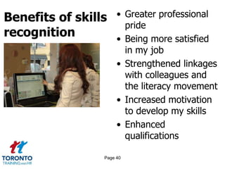 Benefits of skills
recognition
• Greater professional
pride
• Being more satisfied
in my job
• Strengthened linkages
with colleagues and
the literacy movement
• Increased motivation
to develop my skills
• Enhanced
qualifications
Page 40
 