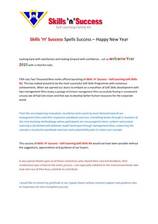 Self Learning Family Kit


         Skills ‘n’ Success Spells Success – Happy New Year



Looking back with satisfaction and looking forward with confidence….Let us welcome          Year
2010 with a cheerful note.


Fifth July Two Thousand Nine marks official launching of Skills ‘n’ Success – Self Learning Soft Skills
Kit. This has indeed proved to be the most successful Soft Skills Programme with numerous
achievements. When we opened our doors to embark on a marathon of Soft Skills development with
two management films (today a package of thirteen management films successfully floating in renowned B-
schools) we all had one vision and that was to develop better human resources for the corporate
world.



From the very beginning innovation, excellence and a spirit to excel characterized all our
management films and their respective workbook exercises. Everything break-through is resultant of
this new teaching methodology where participants are encouraged to learn, unlearn and sustain.
Learning is facilitated with behavior model technique through management films, unlearning the
concept is to practice workbook exercises and sustainability plan to retain core concept.



This success of Skills ‘n’ Success – Self Learning Soft Skills Kit would not have been possible without
the suggestions, appreciations and guidance of our buyers.



A very special thanks goes to all those institutions who shared their concrete feedback, their
involvement was critical to the entire process. I am especially indebted to the institutional heads who
took time out of their busy schedule to contribute.



I would like to extend my gratitude to our regular buyers whose constant support and guidance was
an inspiration for this triumphant journey.
 