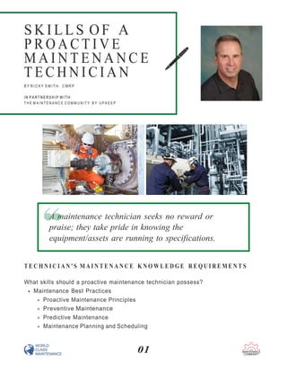 01
T E C H N I C I A N ' S M A I N T E N A N C E K N O W L E D G E R E Q U I R E M E N T S
What skills should a proactive maintenance technician possess?
Maintenance Best Practices
Proactive Maintenance Principles
Preventive Maintenance
Predictive Maintenance
Maintenance Planning and Scheduling
S KI L L S OF A
P R O A C T I V E
M A I N T E N A N C E
T E C H N I C I A N
B Y R I C K Y S MI T H , C MR P
I N P A R T N E R S H I P W I T H :
T H E M A I N T E N A N C E C O M M U N I T Y B Y U P K E E P
A maintenance technician seeks no reward or
praise; they take pride in knowing the
equipment/assets are running to specifications.
 
