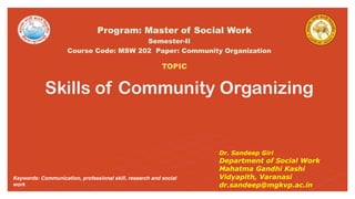 Skills of Community Organizing
Semester-II
Course Code: MSW 202 Paper: Community Organization
Program: Master of Social Work
TOPIC
Dr. Sandeep Giri
Department of Social Work
Mahatma Gandhi Kashi
Vidyapith, Varanasi
dr.sandeep@mgkvp.ac.in
Keywords: Communication, professional skill, research and social
work
 