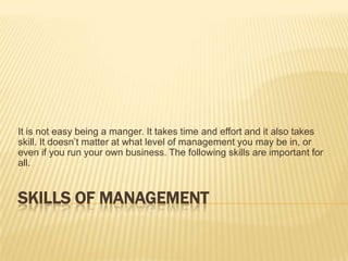 Skills of Management It is not easy being a manger. It takes time and effort and it also takes skill. It doesn’t matter at what level of management you may be in, or even if you run your own business. The following skills are important for all.  