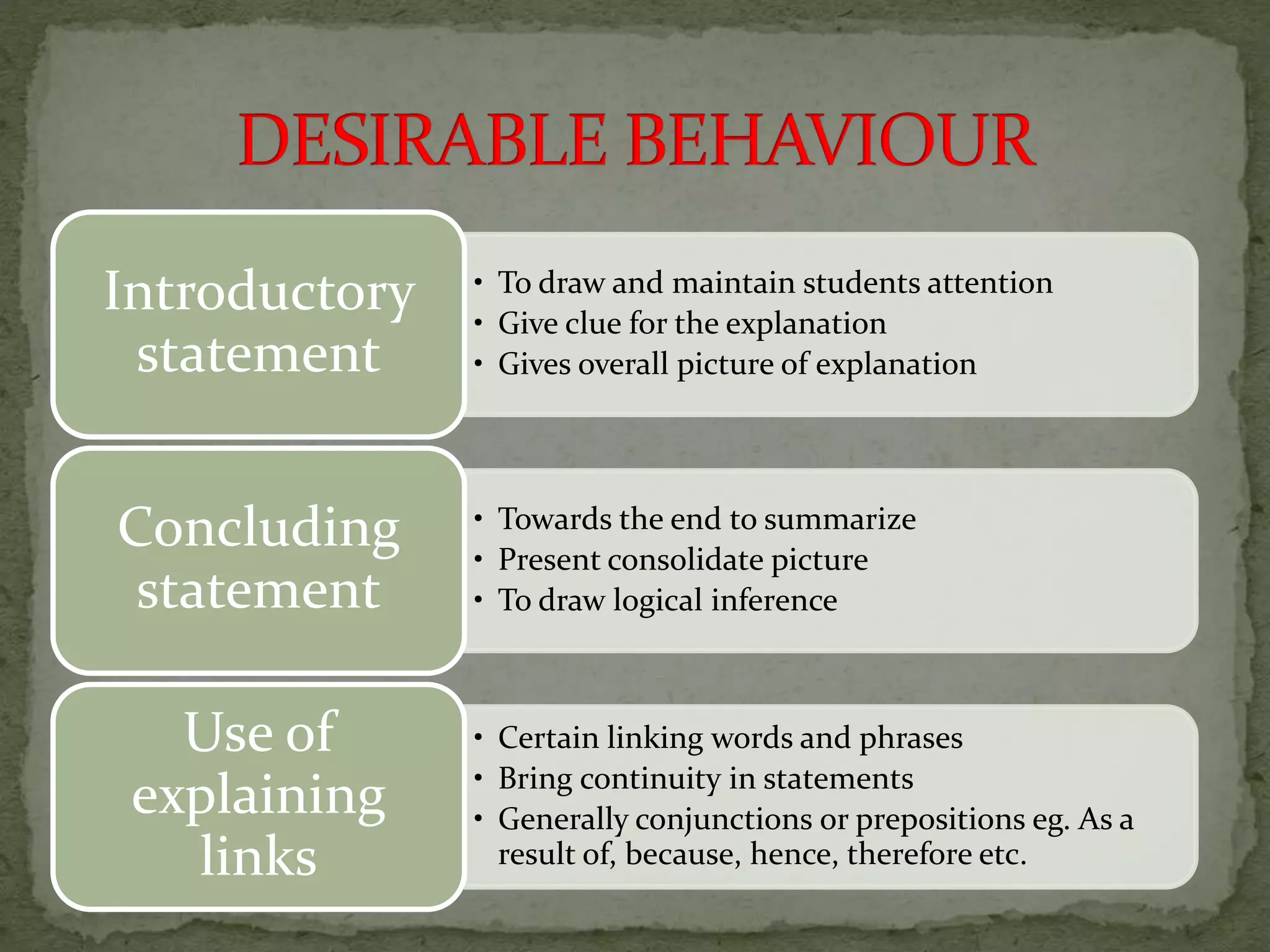 • To draw and maintain students attention
• Give clue for the explanation
• Gives overall picture of explanation
Introductory
statement
• Towards the end to summarize
• Present consolidate picture
• To draw logical inference
Concluding
statement
• Certain linking words and phrases
• Bring continuity in statements
• Generally conjunctions or prepositions eg. As a
result of, because, hence, therefore etc.
Use of
explaining
links
 
