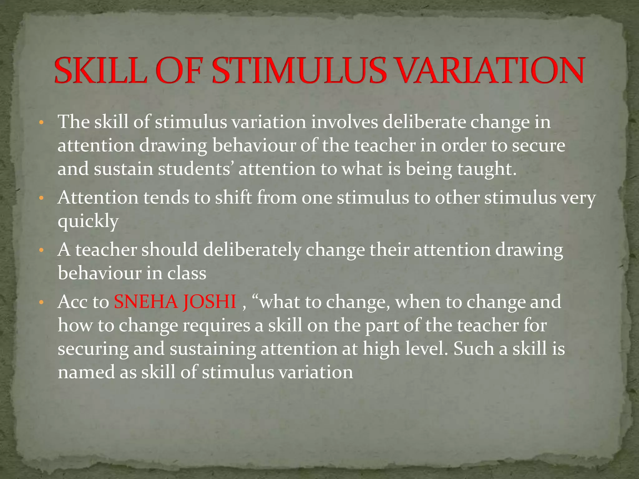 • The skill of stimulus variation involves deliberate change in
attention drawing behaviour of the teacher in order to secure
and sustain students’ attention to what is being taught.
• Attention tends to shift from one stimulus to other stimulus very
quickly
• A teacher should deliberately change their attention drawing
behaviour in class
• Acc to SNEHA JOSHI , “what to change, when to change and
how to change requires a skill on the part of the teacher for
securing and sustaining attention at high level. Such a skill is
named as skill of stimulus variation
 