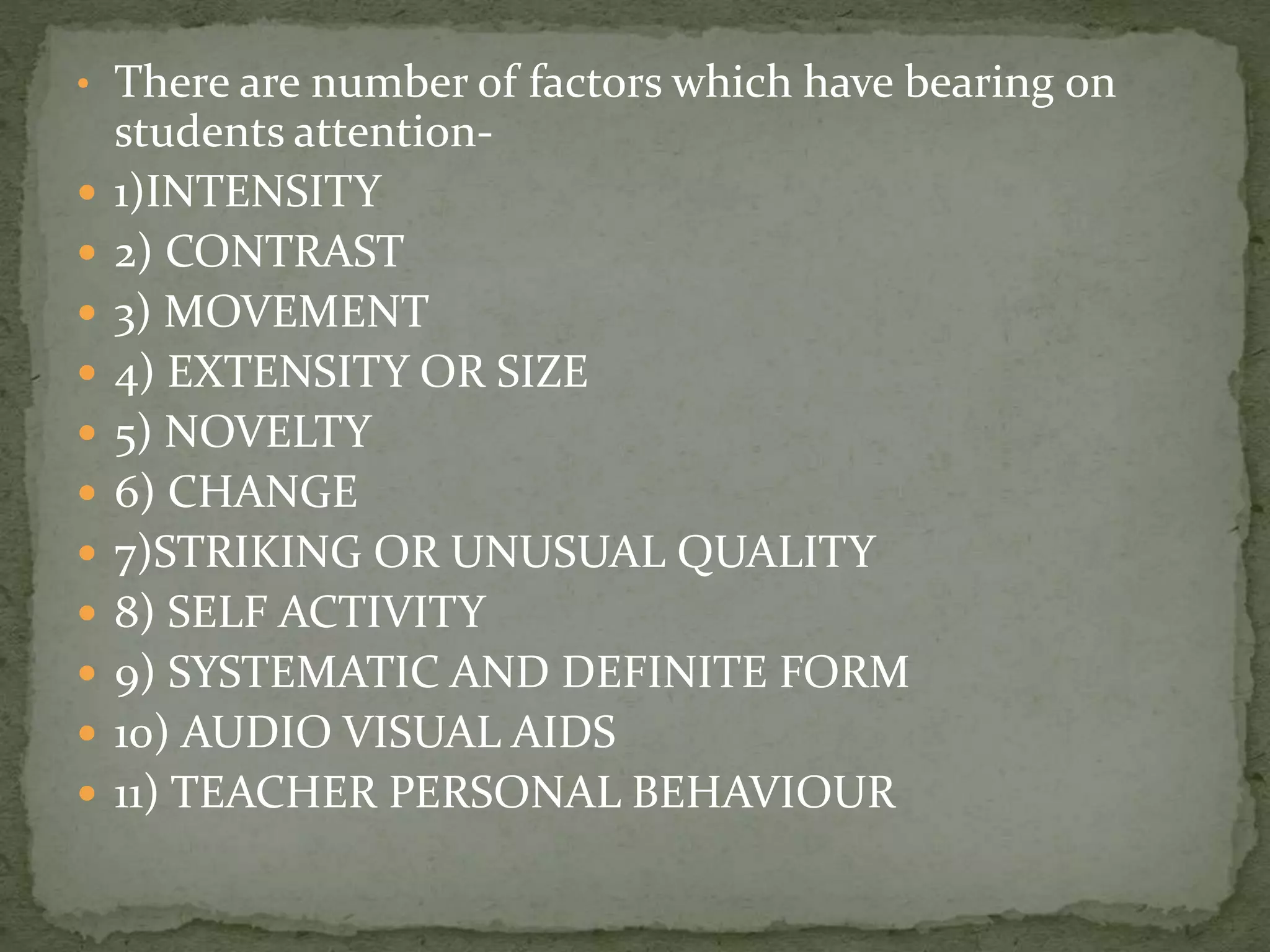 • There are number of factors which have bearing on
students attention-
 1)INTENSITY
 2) CONTRAST
 3) MOVEMENT
 4) EXTENSITY OR SIZE
 5) NOVELTY
 6) CHANGE
 7)STRIKING OR UNUSUAL QUALITY
 8) SELF ACTIVITY
 9) SYSTEMATIC AND DEFINITE FORM
 10) AUDIO VISUAL AIDS
 11) TEACHER PERSONAL BEHAVIOUR
 