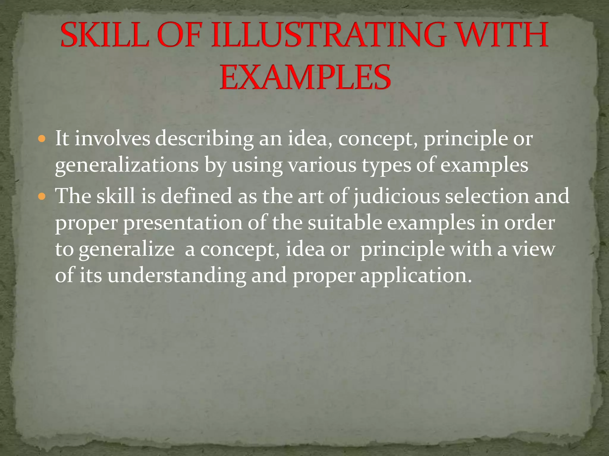  It involves describing an idea, concept, principle or
generalizations by using various types of examples
 The skill is defined as the art of judicious selection and
proper presentation of the suitable examples in order
to generalize a concept, idea or principle with a view
of its understanding and proper application.
 