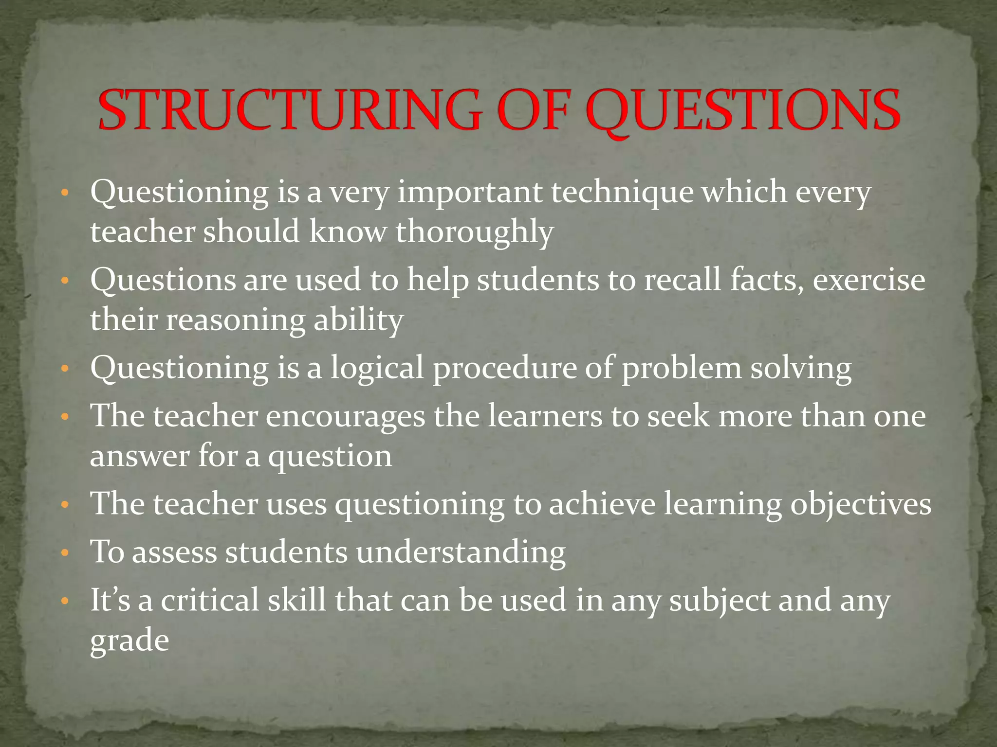 • Questioning is a very important technique which every
teacher should know thoroughly
• Questions are used to help students to recall facts, exercise
their reasoning ability
• Questioning is a logical procedure of problem solving
• The teacher encourages the learners to seek more than one
answer for a question
• The teacher uses questioning to achieve learning objectives
• To assess students understanding
• It’s a critical skill that can be used in any subject and any
grade
 