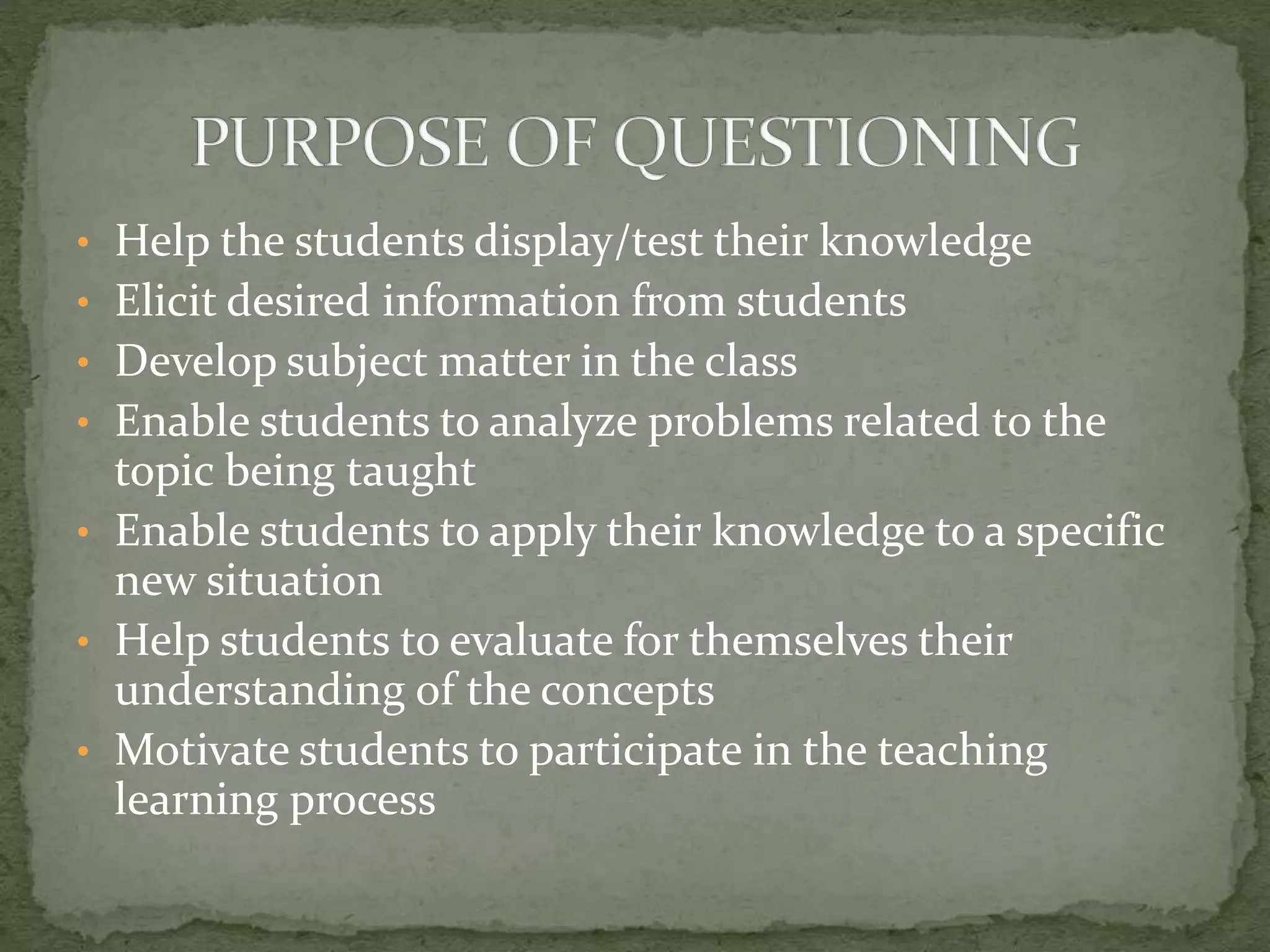 • Help the students display/test their knowledge
• Elicit desired information from students
• Develop subject matter in the class
• Enable students to analyze problems related to the
topic being taught
• Enable students to apply their knowledge to a specific
new situation
• Help students to evaluate for themselves their
understanding of the concepts
• Motivate students to participate in the teaching
learning process
 