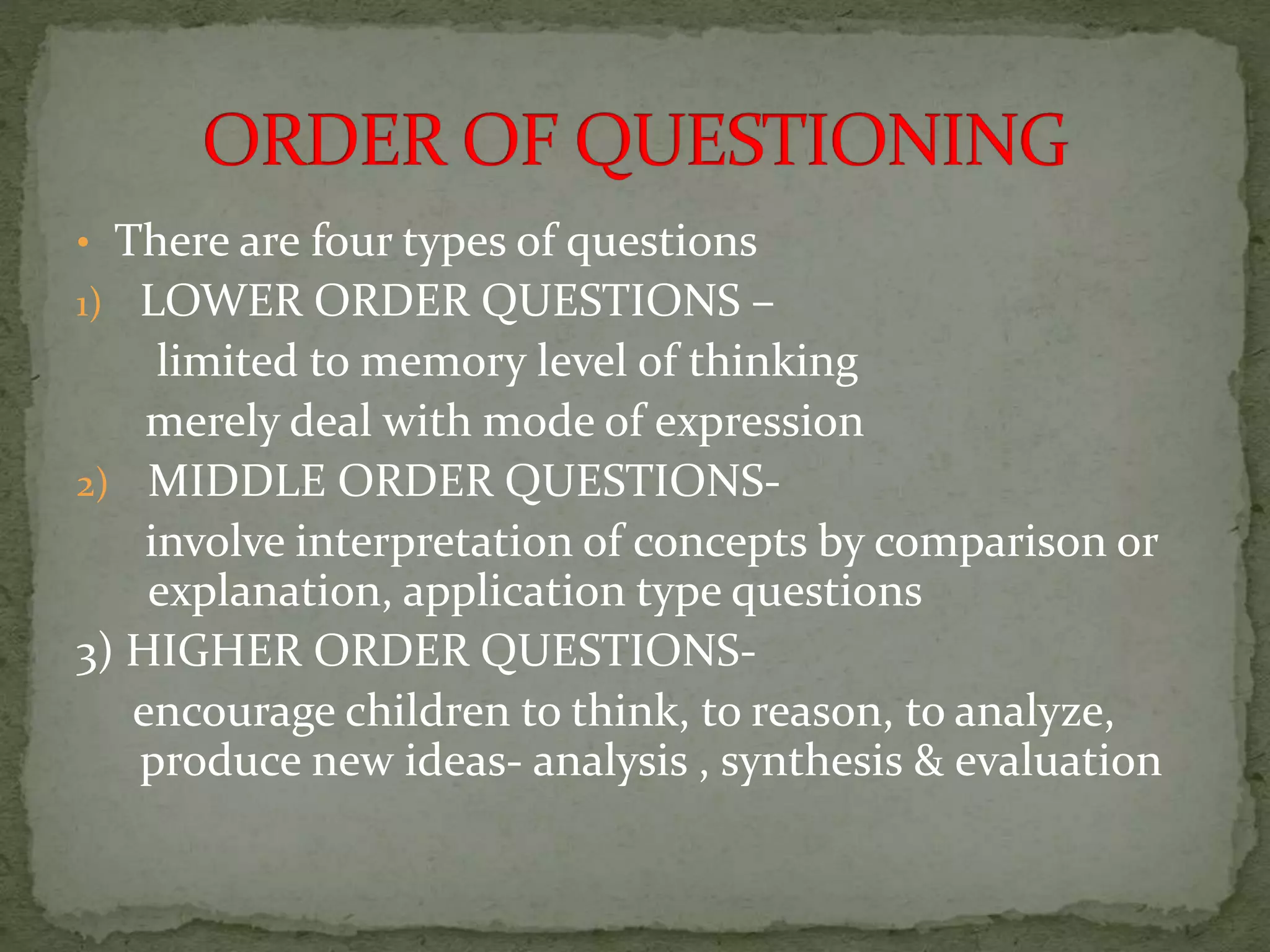 • There are four types of questions
1) LOWER ORDER QUESTIONS –
limited to memory level of thinking
merely deal with mode of expression
2) MIDDLE ORDER QUESTIONS-
involve interpretation of concepts by comparison or
explanation, application type questions
3) HIGHER ORDER QUESTIONS-
encourage children to think, to reason, to analyze,
produce new ideas- analysis , synthesis & evaluation
 