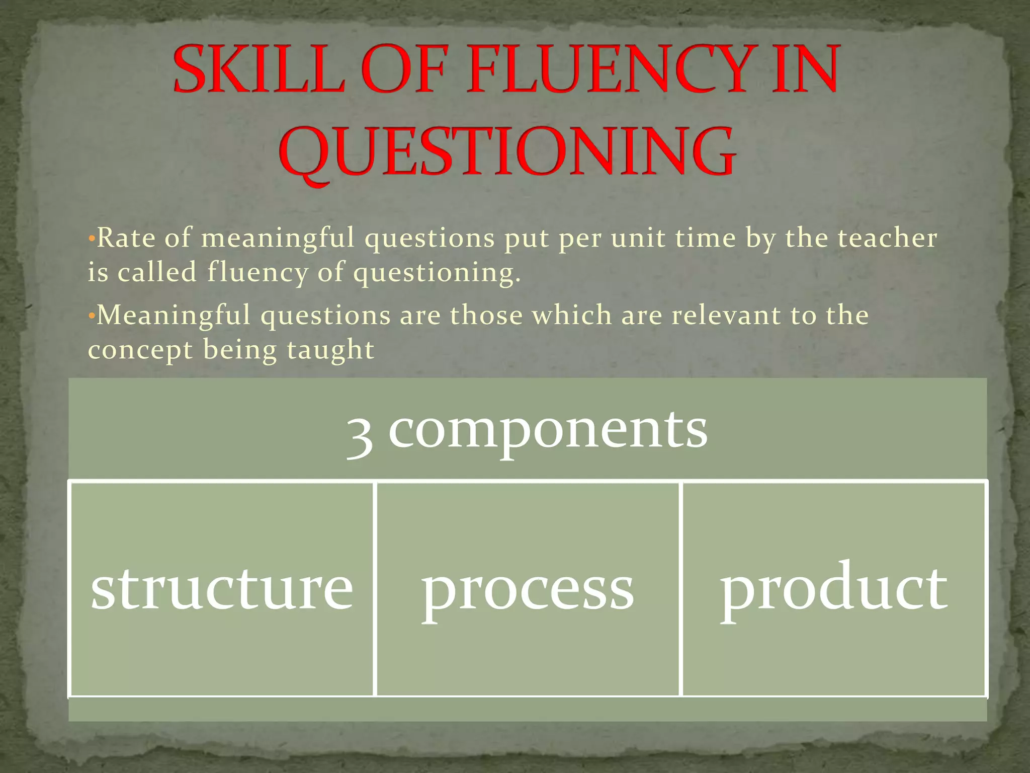 •Rate of meaningful questions put per unit time by the teacher
is called fluency of questioning.
•Meaningful questions are those which are relevant to the
concept being taught
3 components
structure process product
 