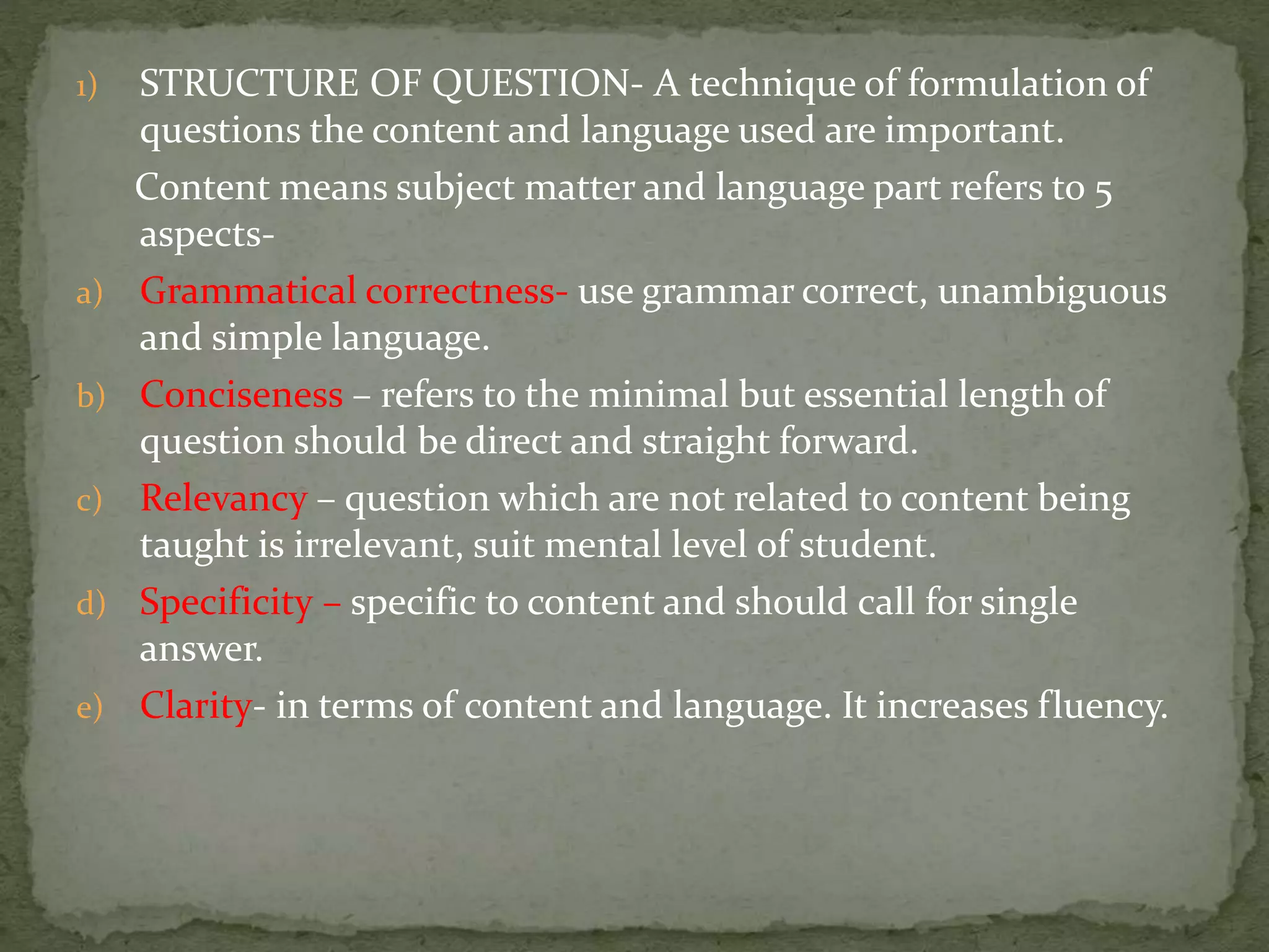 1) STRUCTURE OF QUESTION- A technique of formulation of
questions the content and language used are important.
Content means subject matter and language part refers to 5
aspects-
a) Grammatical correctness- use grammar correct, unambiguous
and simple language.
b) Conciseness – refers to the minimal but essential length of
question should be direct and straight forward.
c) Relevancy – question which are not related to content being
taught is irrelevant, suit mental level of student.
d) Specificity – specific to content and should call for single
answer.
e) Clarity- in terms of content and language. It increases fluency.
 