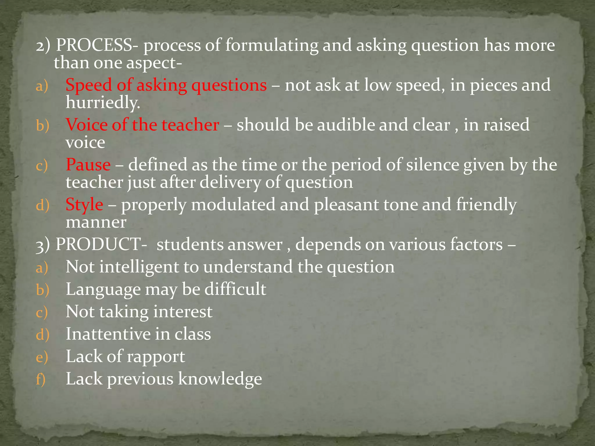 2) PROCESS- process of formulating and asking question has more
than one aspect-
a) Speed of asking questions – not ask at low speed, in pieces and
hurriedly.
b) Voice of the teacher – should be audible and clear , in raised
voice
c) Pause – defined as the time or the period of silence given by the
teacher just after delivery of question
d) Style – properly modulated and pleasant tone and friendly
manner
3) PRODUCT- students answer , depends on various factors –
a) Not intelligent to understand the question
b) Language may be difficult
c) Not taking interest
d) Inattentive in class
e) Lack of rapport
f) Lack previous knowledge
 